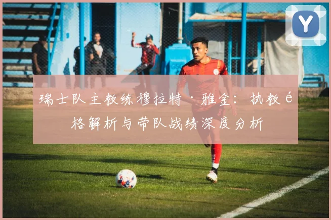 瑞士队主教练穆拉特·雅金:执教风格解析与带队战绩深度分析