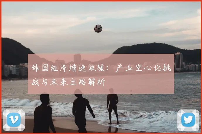韩国经济增速放缓:产业空心化挑战与未来出路解析