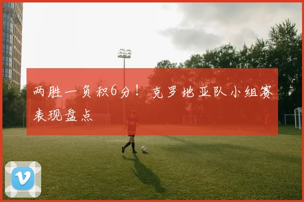 两胜一负积6分!克罗地亚队小组赛表现盘点