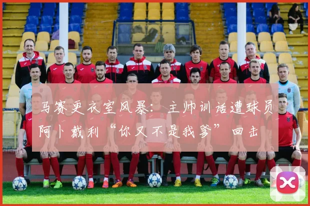 马赛更衣室风暴:主帅训话遭球员阿卜戴利“你又不是我爹”回击
