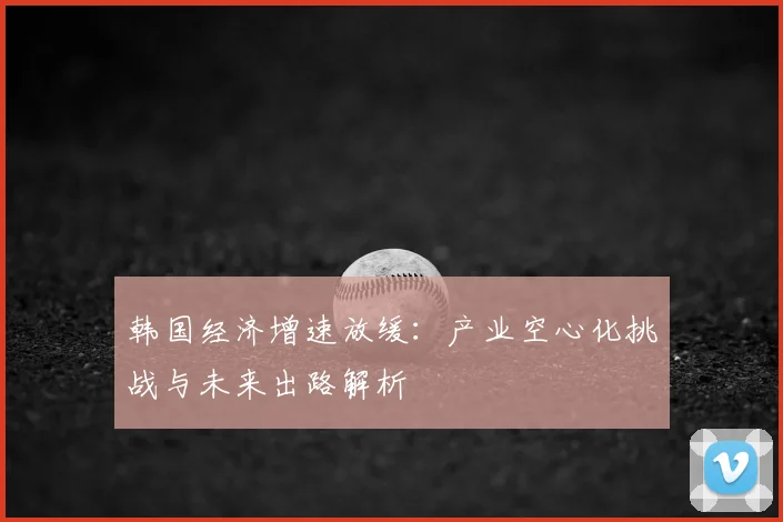韩国经济增速放缓：产业空心化挑战与未来出路解析