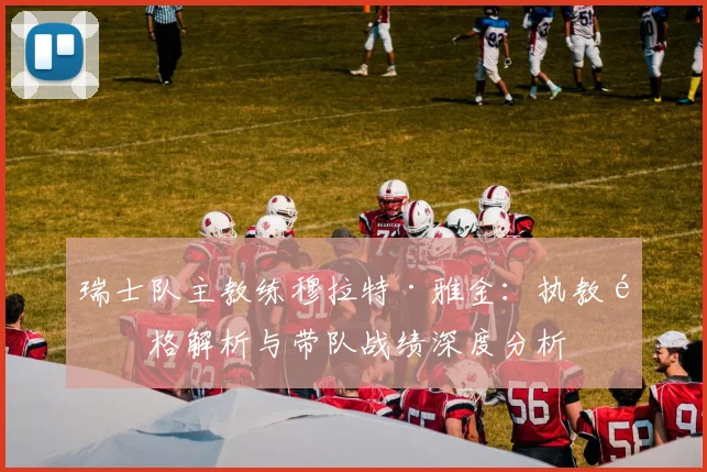 瑞士队主教练穆拉特·雅金：执教风格解析与带队战绩深度分析