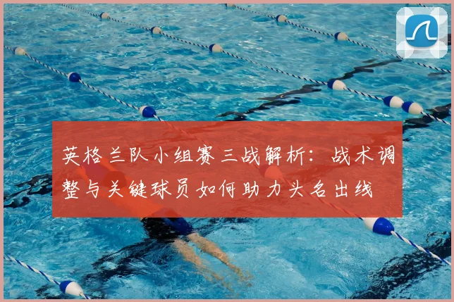 英格兰队小组赛三战解析：战术调整与关键球员如何助力头名出线