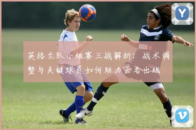 英格兰队小组赛三战解析:战术调整与关键球员如何助力头名出线