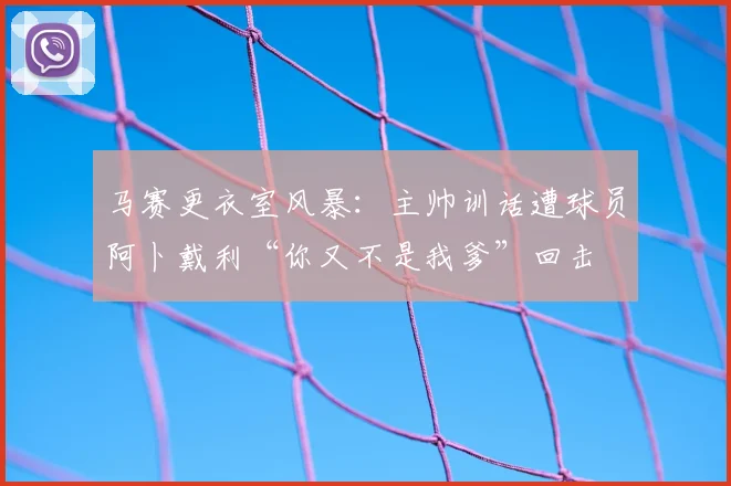 马赛更衣室风暴：主帅训话遭球员阿卜戴利“你又不是我爹”回击